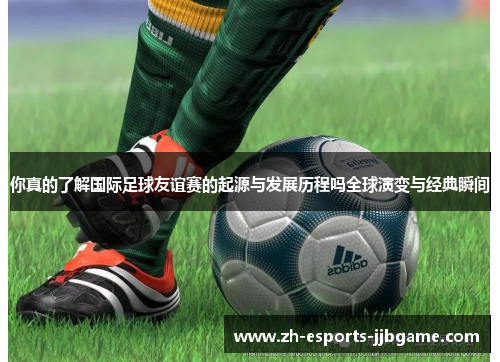 你真的了解国际足球友谊赛的起源与发展历程吗全球演变与经典瞬间
